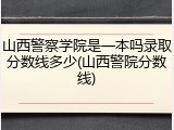 山西警察学院是一本吗录取分数线多少(山西警院分数线)