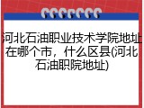 河北石油职业技术学院地址在哪个市，什么区县(河北石油职院地址)