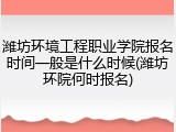 潍坊环境工程职业学院报名时间一般是什么时候(潍坊环院何时报名)