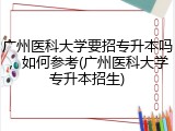 广州医科大学要招专升本吗，如何参考(广州医科大学专升本招生)
