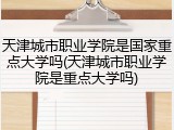 天津城市职业学院是国家重点大学吗(天津城市职业学院是重点大学吗)