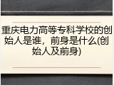 重庆电力高等专科学校的创始人是谁，前身是什么(创始人及前身)