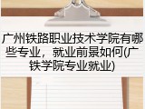 广州铁路职业技术学院有哪些专业，就业前景如何(广铁学院专业就业)