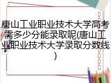 唐山工业职业技术大学高考需多少分能录取呢(唐山工业职业技术大学录取分数线)