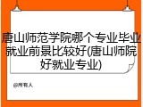 唐山师范学院哪个专业毕业就业前景比较好(唐山师院好就业专业)
