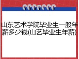 山东艺术学院毕业生一般年薪多少钱(山艺毕业生年薪)