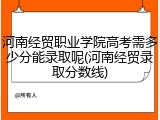 河南经贸职业学院高考需多少分能录取呢(河南经贸录取分数线)