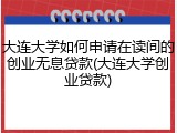 大连大学如何申请在读间的创业无息贷款(大连大学创业贷款)