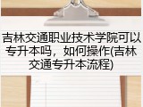 吉林交通职业技术学院可以专升本吗，如何操作(吉林交通专升本流程)