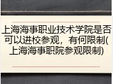上海海事职业技术学院是否可以进校参观，有何限制(上海海事职院参观限制)