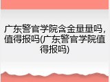 广东警官学院含金量量吗，值得报吗(广东警官学院值得报吗)