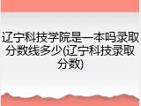 辽宁科技学院是一本吗录取分数线多少(辽宁科技录取分数)