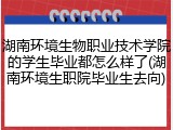 湖南环境生物职业技术学院的学生毕业都怎么样了(湖南环境生职院毕业生去向)
