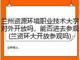兰州资源环境职业技术大学对外开放吗，能否进去参观(兰资环大开放参观吗)