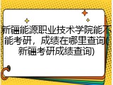 新疆能源职业技术学院能不能考研，成绩在哪里查询(新疆考研成绩查询)