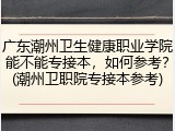 广东潮州卫生健康职业学院能不能专接本，如何参考？(潮州卫职院专接本参考)