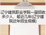 辽宁建筑职业学院一届招收多少人，最近几年(辽宁建院近年招生规模)