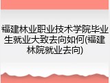 福建林业职业技术学院毕业生就业大致去向如何(福建林院就业去向)