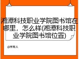湘潭科技职业学院图书馆在哪里，怎么样(湘潭科技职业学院图书馆位置)