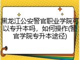 黑龙江公安警官职业学院可以专升本吗，如何操作(警官学院专升本途径)