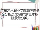 广东艺术职业学院高考需多少分能录取呢(广东艺术职院录取分数)