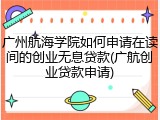 广州航海学院如何申请在读间的创业无息贷款(广航创业贷款申请)