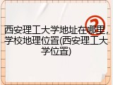 西安理工大学地址在哪里，学校地理位置(西安理工大学位置)