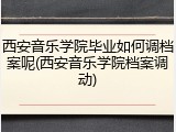 西安音乐学院毕业如何调档案呢(西安音乐学院档案调动)