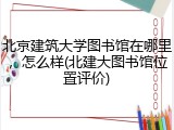 北京建筑大学图书馆在哪里，怎么样(北建大图书馆位置评价)