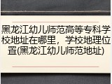 黑龙江幼儿师范高等专科学校地址在哪里,学校地理位置(黑龙江幼儿师范地址)