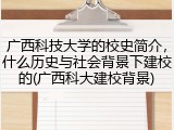 广西科技大学的校史简介，什么历史与社会背景下建校的(广西科大建校背景)