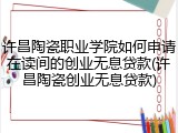 许昌陶瓷职业学院如何申请在读间的创业无息贷款(许昌陶瓷创业无息贷款)