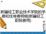 新疆轻工职业技术学院的学费和住宿费明细(新疆轻工职院费用)
