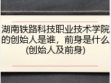 湖南铁路科技职业技术学院的创始人是谁，前身是什么(创始人及前身)