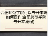 合肥师范学院可以专升本吗，如何操作(合肥师范学院专升本流程)