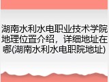 湖南水利水电职业技术学院地理位置介绍，详细地址在哪(湖南水利水电职院地址)