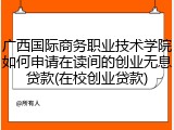 广西国际商务职业技术学院如何申请在读间的创业无息贷款(在校创业贷款)