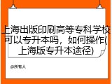 上海出版印刷高等专科学校可以专升本吗，如何操作(上海版专升本途径)