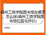 福州工商学院图书馆在哪里，怎么样(福州工商学院图书馆位置与评价)