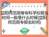 益阳师范高等专科学校报名时间一般是什么时候(益阳师范高专报名时间)