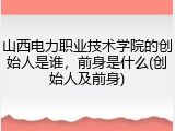 山西电力职业技术学院的创始人是谁，前身是什么(创始人及前身)