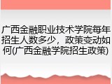广西金融职业技术学院每年招生人数多少，政策变动如何(广西金融学院招生政策)