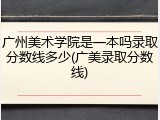 广州美术学院是一本吗录取分数线多少(广美录取分数线)