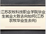 江苏农牧科技职业学院毕业生就业大致去向如何(江苏农牧毕业生去向)