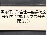 黑龙江大学宿舍一般是怎么分配的(黑龙江大学宿舍分配方式)
