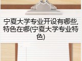 宁夏大学专业开设有哪些,特色在哪(宁夏大学专业特色)