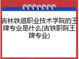 吉林铁道职业技术学院的王牌专业是什么(吉铁职院王牌专业)