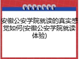 安徽公安学院就读的真实感觉如何(安徽公安学院就读体验)