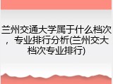 兰州交通大学属于什么档次，专业排行分析(兰州交大档次专业排行)