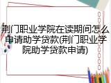荆门职业学院在读期间怎么申请助学贷款(荆门职业学院助学贷款申请)